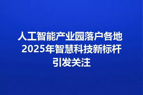 人工智能产业园落户各地 2025年智慧科技新标杆引发关注