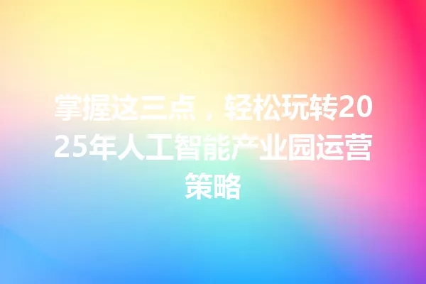 掌握这三点,轻松玩转2025年人工智能产业园运营策略