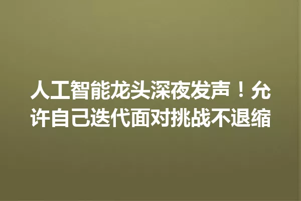 人工智能龙头深夜发声!允许自己迭代面对挑战不退缩